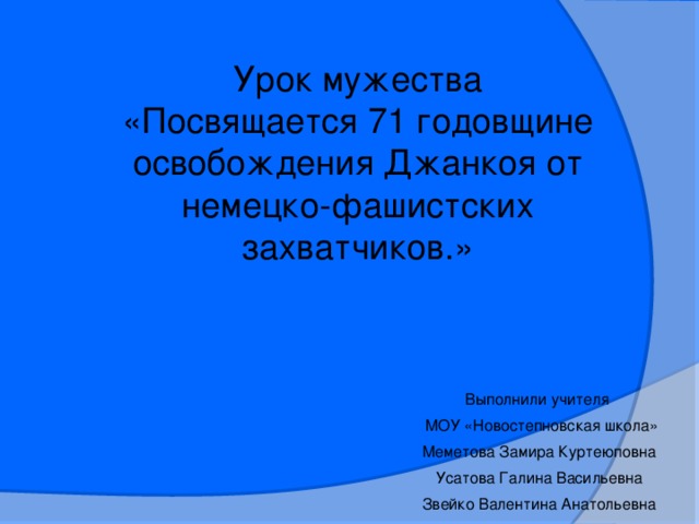 Урок мужества «Посвящается 71 годовщине освобождения Джанкоя от немецко-фашистских захватчиков.» Выполнили учителя  МОУ «Новостепновская школа» Меметова Замира Куртеюповна Усатова Галина Васильевна Звейко Валентина Анатольевна