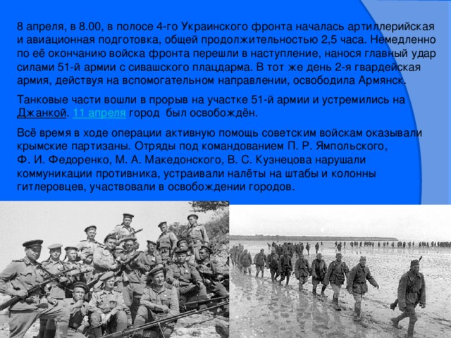 8 апреля, в 8.00, в полосе 4-го Украинского фронта началась артиллерийская и авиационная подготовка, общей продолжительностью 2,5 часа. Немедленно по её окончанию войска фронта перешли в наступление, нанося главный удар силами 51-й армии с сивашского плацдарма. В тот же день 2-я гвардейская армия, действуя на вспомогательном направлении, освободила Армянск. Танковые части вошли в прорыв на участке 51-й армии и устремились на  Джанкой . 11 апреля  город был освобождён. Всё время в ходе операции активную помощь советским войскам оказывали крымские партизаны. Отряды под командованием П. Р. Ямпольского, Ф. И. Федоренко, М. А. Македонского, В. С. Кузнецова нарушали коммуникации противника, устраивали налёты на штабы и колонны гитлеровцев, участвовали в освобождении городов.