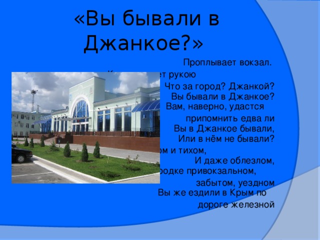 «Вы бывали в Джанкое?»  Проплывает вокзал.  Кто-то машет рукою  Что за город? Джанкой?  Вы бывали в Джанкое?  Вам, наверно, удастся  припомнить едва ли  Вы в Джанкое бывали,  Или в нём не бывали?  В этом тёплом и тихом, И даже облезлом,  В городке привокзальном,  забытом, уездном  Вы же ездили в Крым по  дороге железной