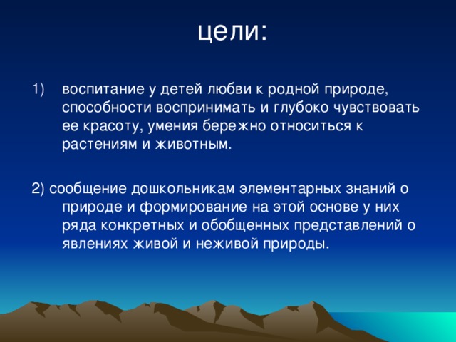 цели: воспитание у детей любви к родной природе, способности воспринимать и глубоко чувствовать ее красоту, умения бережно относиться к растениям и животным. 2) сообщение дошкольникам элементарных знаний о природе и формирование на этой основе у них ряда конкретных и обобщенных представлений о явлениях живой и неживой природы.