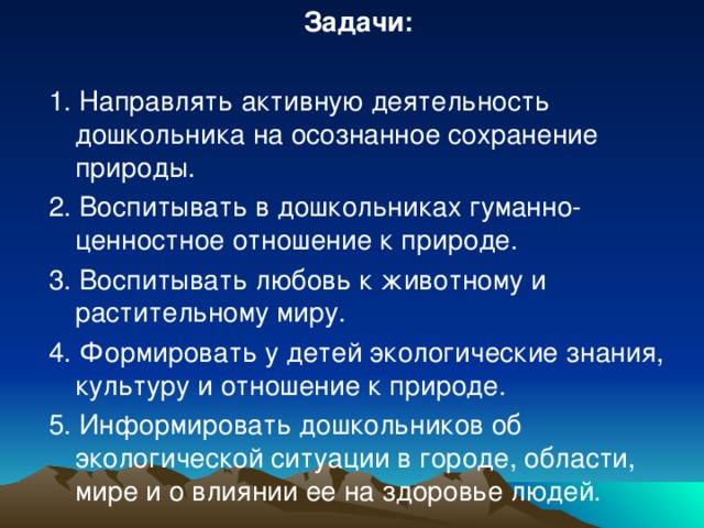 Задачи: 1. Направлять активную деятельность дошкольника на осознанное сохранение природы. 2. Воспитывать в дошкольниках гуманно-ценностное отношение к природе. 3. Воспитывать любовь к животному и растительному миру. 4. Формировать у детей экологические знания, культуру и отношение к природе. 5. Информировать дошкольников об экологической ситуации в городе, области, мире и о влиянии ее на здоровье людей.