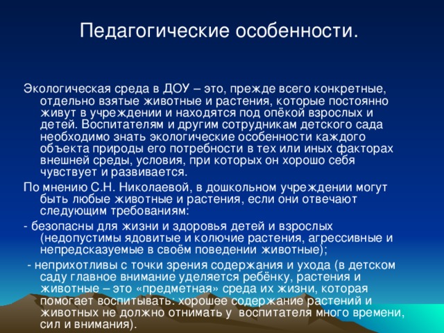 Педагогические особенности. Экологическая среда в ДОУ – это, прежде всего конкретные, отдельно взятые животные и растения, которые постоянно живут в учреждении и находятся под опёкой взрослых и детей. Воспитателям и другим сотрудникам детского сада необходимо знать экологические особенности каждого объекта природы его потребности в тех или иных факторах внешней среды, условия, при которых он хорошо себя чувствует и развивается. По мнению С.Н. Николаевой, в дошкольном учреждении могут быть любые животные и растения, если они отвечают следующим требованиям: - безопасны для жизни и здоровья детей и взрослых (недопустимы ядовитые и колючие растения, агрессивные и непредсказуемые в своём поведении животные);  - неприхотливы с точки зрения содержания и ухода (в детском саду главное внимание уделяется ребёнку, растения и животные – это «предметная» среда их жизни, которая помогает воспитывать: хорошее содержание растений и животных не должно отнимать у воспитателя много времени, сил и внимания).