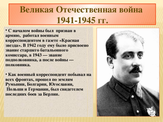 Великая Отечественная война  1941-1945 гг.  С началом войны был призван в армию, работал военным корреспондентом в газете «Красная звезда». В 1942 году ему было присвоено звание старшего батальонного комиссара, в 1943 — звание подполковника, а после войны — полковника.   Как военный корреспондент побывал на всех фронтах, прошел по землям Румынии, Болгарии, Югославии,  Польши и Германии, был свидетелем последних боев за Берлин.