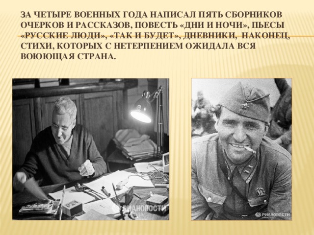 За четыре военных года написал пять сборников очерков и рассказов, повесть «Дни и ночи», пьесы «Русские люди», «Так и будет», дневники, наконец, стихи, которых с нетерпением ожидала вся воюющая страна.