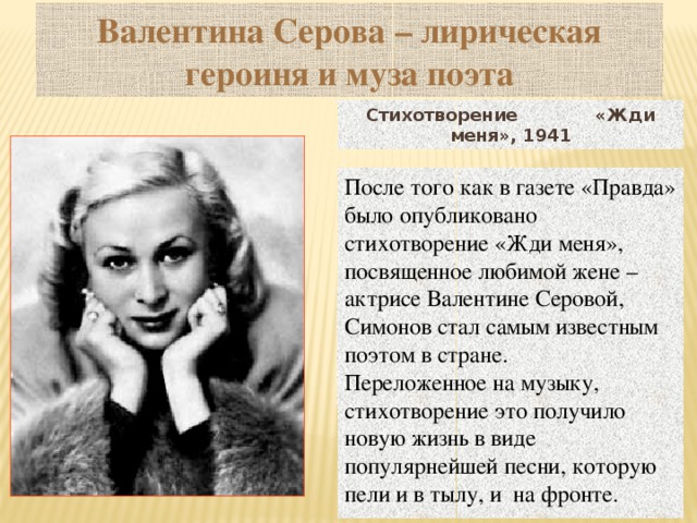 Валентина Серова – лирическая героиня и муза поэта Стихотворение «Жди меня», 1941 После того как в газете «Правда» было опубликовано стихотворение «Жди меня», посвященное любимой жене – актрисе Валентине Серовой, Симонов стал самым известным поэтом в стране. Переложенное на музыку, стихотворение это получило новую жизнь в виде популярнейшей песни, которую пели и в тылу, и на фронте.