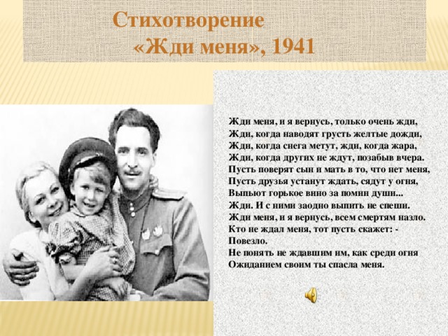 Стихотворение «Жди меня», 1941    Жди меня, и я вернусь, только очень жди, Жди, когда наводят грусть желтые дожди, Жди, когда снега метут, жди, когда жара, Жди, когда других не ждут, позабыв вчера. Пусть поверят сын и мать в то, что нет меня, Пусть друзья устанут ждать, сядут у огня, Выпьют горькое вино за помин души... Жди. И с ними заодно выпить не спеши. Жди меня, и я вернусь, всем смертям назло. Кто не ждал меня, тот пусть скажет: - Повезло. Не понять не ждавшим им, как среди огня Ожиданием своим ты спасла меня.