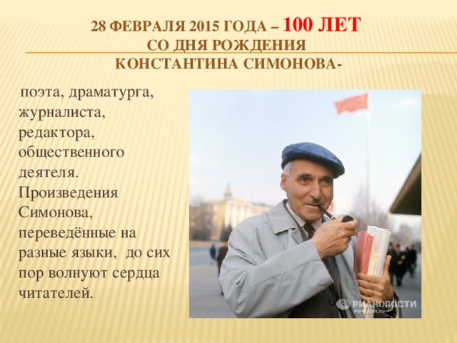 28 февраля 2015 года – 100 лет  со Дня рождения  Константина Симонова-  поэта, драматурга, журналиста, редактора, общественного деятеля. Произведения Симонова, переведённые на разные языки, до сих пор волнуют сердца читателей.