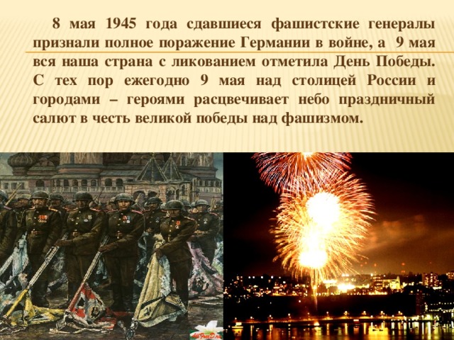 8 мая 1945 года сдавшиеся фашистские генералы признали полное поражение Германии в войне, а 9 мая вся наша страна с ликованием отметила День Победы. С тех пор ежегодно 9 мая над столицей России и городами – героями расцвечивает небо праздничный салют в честь великой победы над фашизмом.