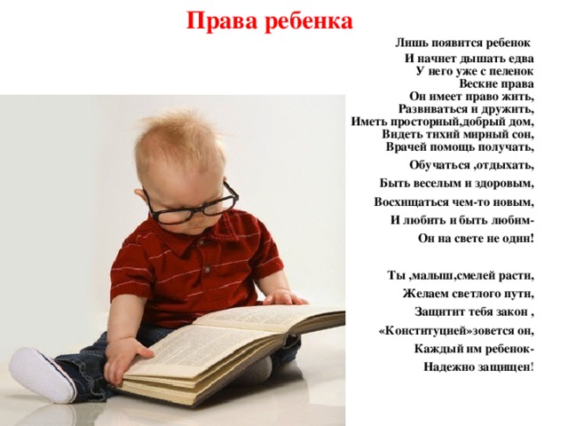 Права ребенка Лишь появится ребенок  И начнет дышать едва  У него уже с пеленок  Веские права  Он имеет право жить,  Развиваться и дружить,  Иметь просторный,добрый дом,  Видеть тихий мирный сон,   Врачей помощь получать, Обучаться ,отдыхать, Быть веселым и здоровым, Восхищаться чем-то новым, И любить и быть любим- Он на свете не один!  Ты ,малыш,смелей расти, Желаем светлого пути, Защитит тебя закон ,  «Конституцией»зовется он, Каждый им ребенок- Надежно защищен !