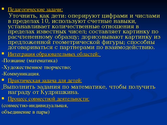 Педагогические задачи:  Уточнить, как дети: оперируют цифрами и числами в пределах 10, используют счетные навыки, устанавливает количественные отношения в пределах известных чисел; составляет картинку по расчлененному образцу; дорисовывают картинку из предложенной геометрической фигуры; способны договариваться с партнерами по взаимодействию. Интеграция образовательных областей:  -Познание (математика) -Художественное творчество; -Коммуникация. Практическая задача для детей:  Выполнить задания по математике, чтобы получить награду от Кудряшкина. Процесс совместной деятельности: