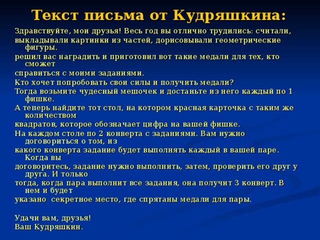 Текст письма от Кудряшкина:   Здравствуйте, мои друзья! Весь год вы отлично трудились: считали, выкладывали картинки из частей, дорисовывали геометрические фигуры. решил вас наградить и приготовил вот такие медали для тех, кто сможет справиться с моими заданиями. Кто хочет попробовать свои силы и получить медали? Тогда возьмите чудесный мешочек и достаньте из него каждый по 1 фишке. А теперь найдите тот стол, на котором красная карточка с таким же количеством квадратов, которое обозначает цифра на вашей фишке. На каждом столе по 2 конверта с заданиями. Вам нужно договориться о том, из какого конверта задание будет выполнять каждый в вашей паре. Когда вы договоритесь, задание нужно выполнить, затем, проверить его друг у друга. И только тогда, когда пара выполнит все задания, она получит 3 конверт. В нем и будет указано секретное место, где спрятаны медали для пары. Удачи вам, друзья! Ваш Кудряшкин.