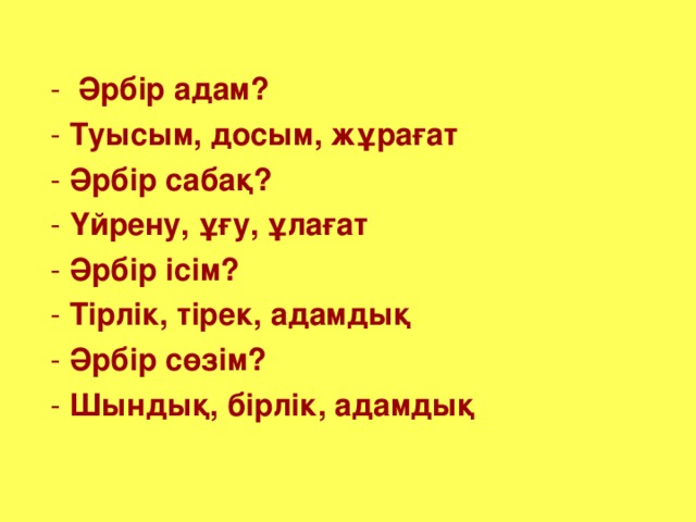 - Әрбір адам?  - Туысым, досым, жұрағат  - Әрбір сабақ?  - Үйрену, ұғу, ұлағат  - Әрбір ісім?  - Тірлік, тірек, адамдық  - Әрбір сөзім?  - Шындық, бірлік, адамдық