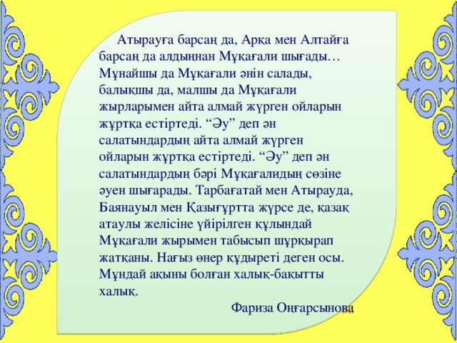 Атырауға барсаң да, Арқа мен Алтайға барсаң да алдыңнан Мұқағали шығады… Мұнайшы да Мұқағали әнін салады, балықшы да, малшы да Мұқағали жырларымен айта алмай жүрген ойларын жұртқа естіртеді. “Әу” деп ән салатындардың айта алмай жүрген ойларын жұртқа естіртеді. “Әу” деп ән салатындардың бәрі  Мұқағалидың сөзіне әуен шығарады. Тарбағатай мен Атырауда, Баянауыл мен Қазығұртта жүрсе де, қазақ атаулы желісіне үйірілген құлындай Мұқағали жырымен табысып шұрқырап жатқаны. Нағыз өнер құдыреті деген осы. Мұндай ақыны болған халық-бақытты халық. Фариза Оңғарсынова