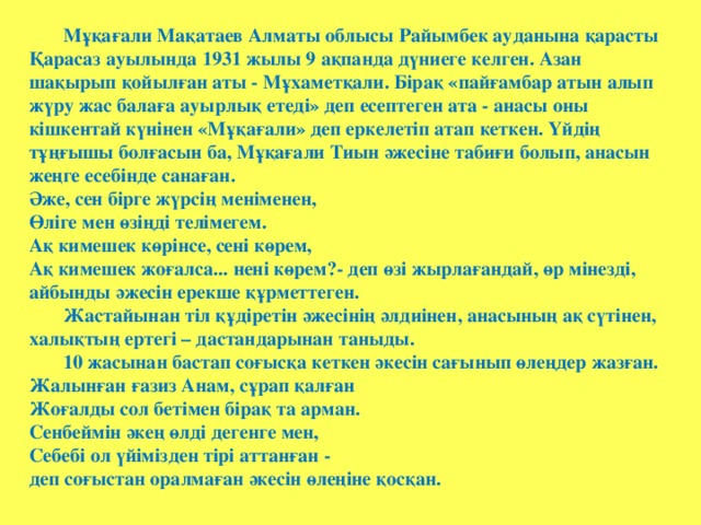 Мұқағали Мақатаев Алматы облысы Райымбек ауданына қарасты Қарасаз ауылында 1931 жылы 9 ақпанда дүниеге келген.  Азан шақырып қойылған аты - Мұхаметқали. Бірақ «пайғамбар атын алып жүру жас балаға ауырлық етеді» деп есептеген ата - анасы оны кішкентай күнінен «Мұқағали» деп еркелетіп атап кеткен. Үйдің тұңғышы болғасын ба, Мұқағали Тиын әжесіне табиғи болып, анасын жеңге есебінде санаған.  Әже, сен бірге жүрсің меніменен,  Өліге мен өзіңді телімегем.  Ақ кимешек көрінсе, сені көрем,  Ақ кимешек жоғалса... нені көрем?- деп өзі жырлағандай, өр мінезді, айбынды әжесін ерекше құрметтеген. Жастайынан тіл құдіретін әжесінің әлдиінен, анасының ақ сүтінен, халықтың ертегі – дастандарынан таныды. 10 жасынан бастап соғысқа кеткен әкесін сағынып өлеңдер жазған.  Жалынған ғазиз Анам, сұрап қалған  Жоғалды сол бетімен бірақ та арман.  Сенбеймін әкең өлді дегенге мен,  Себебі ол үйімізден тірі аттанған -  деп соғыстан оралмаған әкесін өлеңіне қосқан.