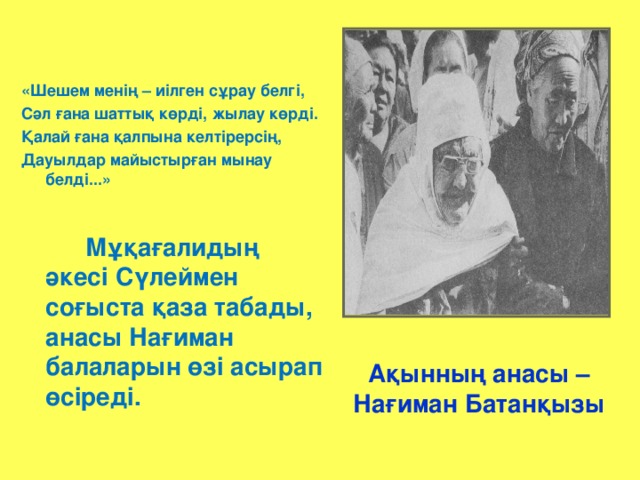 «Шешем менің – иілген сұрау белгі, Сәл ғана шаттық көрді, жылау көрді. Қалай ғана қалпына келтірерсің, Дауылдар майыстырған мынау белді...»    Мұқағалидың әкесі Сүлеймен соғыста қаза табады, анасы Нағиман балаларын өзі асырап өсіреді. Ақынның анасы – Нағиман Батанқызы