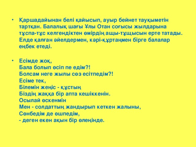 Қаршадайынан белі қайысып, ауыр бейнет тауқыметін тартқан. Балалық шағы Ұлы Отан соғысы жылдарына тұспа-тұс келгендіктен өмірдің ащы-тұщысын ерте татады. Елде қалған әйелдермен, кәрі-құртаңмен бірге балалар еңбек етеді.   Есімде жоқ,  Бала болып өсіп пе едім?!  Болсам неге жылы сөз есітпедім?!  Есіме тек,  Білемін жеңіс - құстың  Біздің жаққа бір апта кешіккенін.  Осылай өскенмін  Мен - солдаттың жандырып кеткен жалыны,  Сөнбедім де өшпедім,  - деген екен ақын бір өлеңінде.