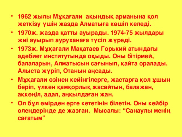 1962 жылы Мұқағали ақындық арманына қол жеткізу үшін жазда Алматыға көшіп келеді. 1970ж. жазда қатты ауырады. 1974-75 жылдары жиі ауырып ауруханаға түсіп жүреді. 1973ж. Мұқағали Мақатаев Горький атындағы әдебиет институтында оқыды. Оны бітірмей, балаларын, Алматысын сағынып, қайта оралады. Алыста жүріп, Отанын аңсады. Мұқағали өзінен кейінгілерге, жастарға қол ұшын беріп, үлкен қамқорлық жасайтын, балажан, ақкөңіл, адал, аңқылдаған жан. Ол бұл өмірден ерте кететінін білетін. Оны кейбір өлеңдерінде де жазған. Мысалы: “Санаулы менің сағатым”