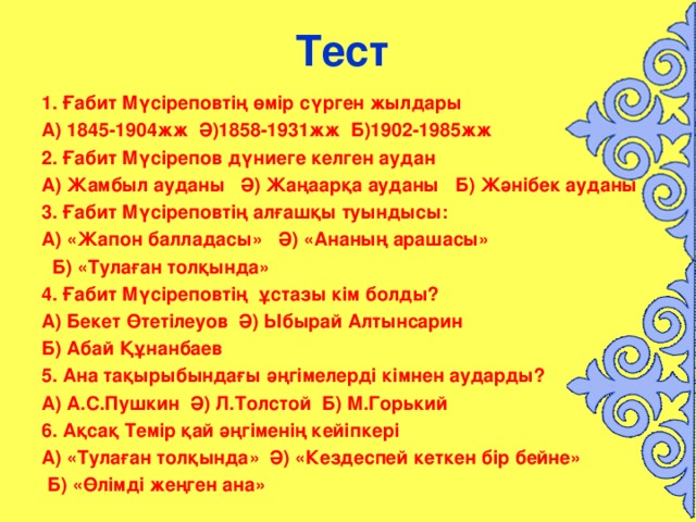 Тест  1. Ғабит Мүсіреповтің өмір сүрген жылдары А) 1845-1904жж Ә)1858-1931жж Б)1902-1985жж 2. Ғабит Мүсірепов дүниеге келген аудан А) Жамбыл ауданы Ә) Жаңаарқа ауданы Б) Жәнібек ауданы 3. Ғабит Мүсіреповтің алғашқы туындысы: А) «Жапон балладасы» Ә) «Ананың арашасы»  Б) «Тулаған толқында» 4. Ғабит Мүсіреповтің ұстазы кім болды? А) Бекет Өтетілеуов Ә) Ыбырай Алтынсарин Б) Абай Құнанбаев 5. Ана тақырыбындағы әңгімелерді кімнен аударды? А) А.С.Пушкин Ә) Л.Толстой Б) М.Горький 6. Ақсақ Темір қай әңгіменің кейіпкері А) «Тулаған толқында» Ә) «Кездеспей кеткен бір бейне»  Б) «Өлімді жеңген ана»