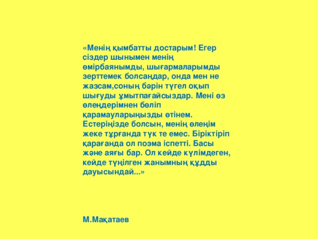 «Менің қымбатты достарым! Егер сіздер шынымен менің өмірбаянымды, шығармаларымды зерттемек болсаңдар, онда мен не жазсам,соның бәрін түгел оқып шығуды ұмытпағайсыздар. Мені өз өлеңдерімнен бөліп қарамауларыңызды өтінем. Естеріңізде болсын, менің өлеңім жеке тұрғанда түк те емес. Біріктіріп қарағанда ол поэма іспетті. Басы және аяғы бар. Ол кейде күлімдеген, кейде түңілген жанымның құдды дауысындай...»    М.Мақатаев