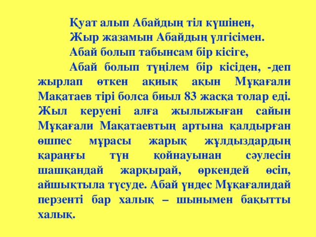 Қуат алып Абайдың тіл күшінен, Қуат алып Абайдың тіл күшінен, Қуат алып Абайдың тіл күшінен,  Жыр жазамын Абайдың үлгісімен.  Абай болып табынсам бір кісіге,  Абай болып түңілем бір кісіден, -деп жырлап өткен ақиық ақын Мұқағали Мақатаев тірі болса биыл 83 жасқа толар еді. Жыл керуені алға жылыжыған сайын Мұқағали Мақатаевтың артына қалдырған өшпес мұрасы жарық жұлдыздардың қараңғы түн қойнауынан сәулесін шашқандай жарқырай, өркендей өсіп, айшықтыла түсуде. Абай үндес Мұқағалидай перзенті бар халық – шынымен бақытты халық.