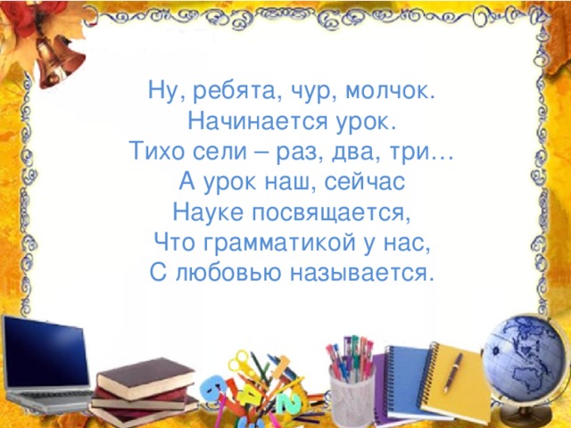 Ну, ребята, чур, молчок. Начинается урок. Тихо сели – раз, два, три… А урок наш, сейчас Науке посвящается, Что грамматикой у нас, С любовью называется.