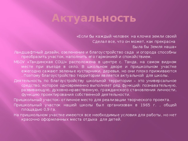 Актуальность «Если бы каждый человек на клочке земли своей Сделал все, что он может, как прекрасна Была бы Земля наша» Ландшафтный дизайн, озеленение и благоустройство сада и огорода способны преобразить участок, наполнить его гармонией и спокойствием. МБОУ «Тандинская СОШ» расположена в центре с. Танда, на самом видном месте при въезде в село. В школьном дворе и пришкольном участке ежегодно сажают зеленые кустарники, деревья, но они плохо приживаются . Поэтому благоустройство территории является актуальной для школы. Деятельность по благоустройству школьной территории – это универсальное средство, которое одновременно выполняет ряд функций: познавательную, развивающую, духовно-нравственную, гражданского становления личности, функцию проектирования собственной деятельности. Пришкольный участок- отличное место для реализации творческого проекта. Пришкольный участок нашей школы был организован в 1965 г. , общей площадью 0,9 га. На пришкольном участке имеются все необходимые условия для работы, но нет красочно оформленных места отдыха для детей.