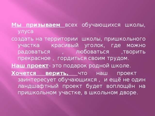 Мы призываем всех обучающихся школы, улуса создать на территории школы, пришкольного участка красивый уголок, где можно радоваться , любоваться ,творить прекрасное , гордиться своим трудом. Наш проект - это подарок родной школе. Хочется верить, что наш проект заинтересует обучающихся , и ещё не один ландшафтный проект будет воплощён на пришкольном участке, в школьном дворе.