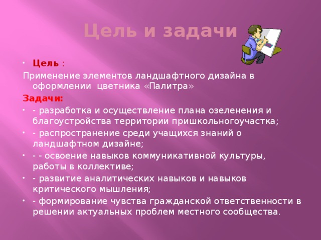 Цель и задачи Цель : Применение элементов ландшафтного дизайна в оформлении цветника «Палитра» Задачи: - разработка и осуществление плана озеленения и благоустройства территории пришкольногоучастка; - распространение среди учащихся знаний о ландшафтном дизайне; - - освоение навыков коммуникативной культуры, работы в коллективе; - развитие аналитических навыков и навыков критического мышления; - формирование чувства гражданской ответственности в решении актуальных проблем местного сообщества.