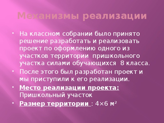 Механизмы реализации На классном собрании было принято решение разработать и реализовать проект по оформлению одного из участков территории пришкольного участка силами обучающихся 8 класса. После этого был разработан проект и мы приступили к его реализации. Место реализации проекта: Пришкольный участок Размер территории : 4×6 м²