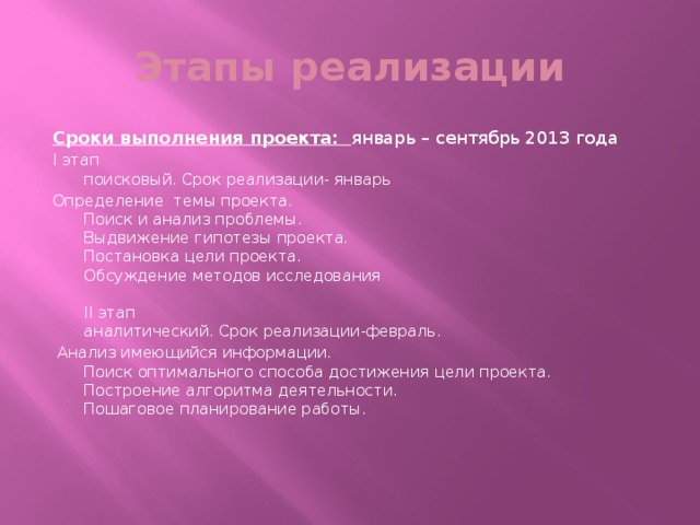 Этапы реализации Сроки выполнения проекта: январь – сентябрь 2013 года I этап  поисковый. Срок реализации- январь Определение темы проекта.  Поиск и анализ проблемы.  Выдвижение гипотезы проекта.  Постановка цели проекта.  Обсуждение методов исследования   II этап  аналитический. Срок реализации-февраль.  Анализ имеющийся информации.  Поиск оптимального способа достижения цели проекта.  Построение алгоритма деятельности.  Пошаговое планирование работы.