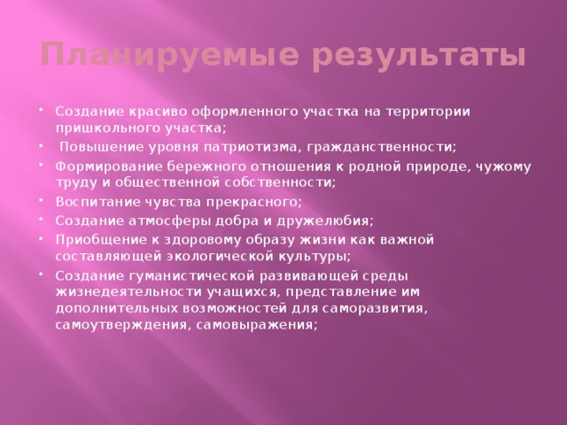 Планируемые результаты Создание красиво оформленного участка на территории пришкольного участка;  Повышение уровня патриотизма, гражданственности; Формирование бережного отношения к родной природе, чужому труду и общественной собственности; Воспитание чувства прекрасного; Создание атмосферы добра и дружелюбия; Приобщение к здоровому образу жизни как важной составляющей экологической культуры; Создание гуманистической развивающей среды жизнедеятельности учащихся, представление им дополнительных возможностей для саморазвития, самоутверждения, самовыражения;