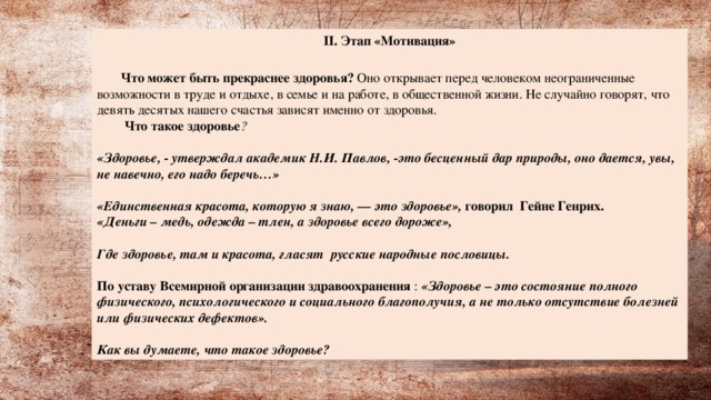 II. Этап «Мотивация»  Что может быть прекраснее здоровья? Оно открывает перед человеком неограниченные возможности в труде и отдыхе, в семье и на работе, в общественной жизни. Не случайно говорят, что девять десятых нашего счастья зависят именно от здоровья.    Что такое здоровье ?  «Здоровье, - утверждал академик Н.И. Павлов, -это бесценный дар природы, оно дается, увы, не навечно, его надо беречь…»  «Единственная красота, которую я знаю, — это здоровье», говорил  Гейне Генрих.  «Деньги – медь, одежда – тлен, а здоровье всего дороже»,  Где здоровье, там и красота, гласят  русские народные пословицы.  По уставу Всемирной организации здравоохранения : «Здоровье – это состояние полного физического, психологического и социального благополучия, а не только отсутствие болезней или физических дефектов».   Как вы думаете, что такое здоровье?