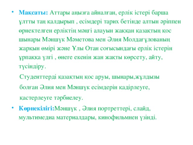 Мақсаты:  Аттары аңызға айналған, ерлік істері барша ұлтты таң қалдырып , есімдері тарих бетінде алтын әріппен өрнектелген ерліктің мәңгі алауын жаққан қазақтың қос шынары Мәншүк Мәметова мен Әлия Молдағұлованың жарқын өмірі және Ұлы Отан соғысындағы ерлік істерін ұрпаққа үлгі , өнеге екенін жан жақты көрсету, айту, түсіндіру.  Студенттерді қазақтың қос аруы, шынары,жұлдызы  болған Әлия мен Мәншүк есімдерін қадірлеуге,  қастерлеуге тәрбиелеу. Көрнекілігі: Мәншүк , Әлия портреттері, слайд, мультимедиа материалдары, кинофильмнен үзінді.