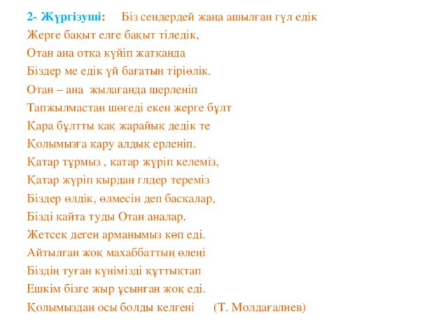 2- Жүргізуші : Біз сендердей жаңа ашылған гүл едік Жерге бақыт елге бақыт тіледік, Отан ана отқа күйіп жатқанда Біздер ме едік үй бағатын тіріөлік. Отан – ана жылағанда шерленіп Тапжылмастан шөгеді екен жерге бұлт Қара бұлтты қақ жарайық дедік те Қолымызға қару алдық ерленіп. Қатар тұрмыз , қатар жүріп келеміз, Қатар жүріп қырдан глдер тереміз Біздер өлдік, өлмесін деп басқалар, Бізді қайта туды Отан аналар. Жетсек деген арманымыз көп еді. Айтылған жоқ махаббаттың өлеңі Біздің туған күнімізді құттықтап Ешкім бізге жыр ұсынған жоқ еді. Қолымыздан осы болды келгені (Т. Молдағалиев)