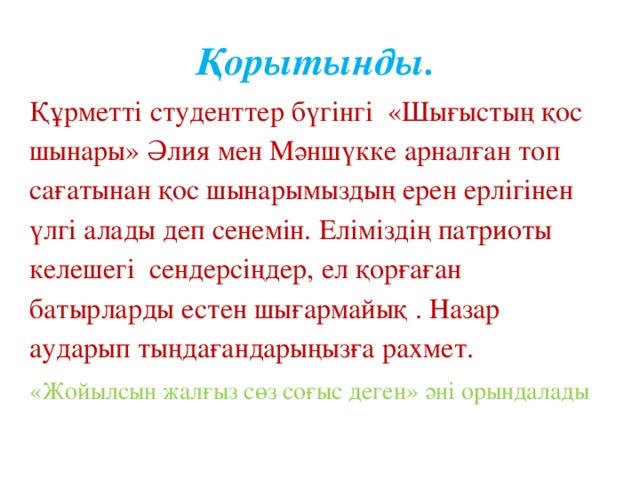 Қорытынды.  Құрметті студенттер бүгінгі «Шығыстың қос шынары» Әлия мен Мәншүкке арналған топ сағатынан қос шынарымыздың ерен ерлігінен үлгі алады деп сенемін. Еліміздің патриоты келешегі сендерсіңдер, ел қорғаған батырларды естен шығармайық . Назар аударып тыңдағандарыңызға рахмет. «Жойылсын жалғыз сөз соғыс деген» әні орындалады