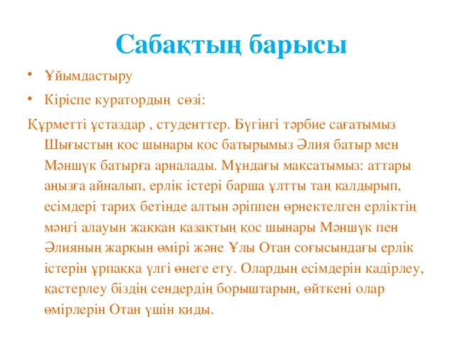 Сабақтың барысы Ұйымдастыру Кіріспе куратордың сөзі: Құрметті ұстаздар , студенттер. Бүгінгі тәрбие сағатымыз Шығыстың қос шынары қос батырымыз Әлия батыр мен Мәншүк батырға арналады. Мұндағы мақсатымыз: аттары аңызға айналып, ерлік істері барша ұлтты таң қалдырып, есімдері тарих бетінде алтын әріппен өрнектелген ерліктің мәңгі алауын жаққан қазақтың қос шынары Мәншүк пен Әлияның жарқын өмірі және Ұлы Отан соғысындағы ерлік істерін ұрпаққа үлгі өнеге ету. Олардың есімдерін қадірлеу, қастерлеу біздің сендердің борыштарың, өйткені олар өмірлерін Отан үшін қиды.