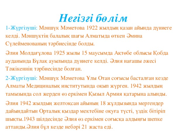 Негізгі бөлім 1-Жүргізуші:  Мәншүк Мәметова 1922 жылдың қазан айында дүниеге келді. Мәншүктің балалық шағы Алматыда өткен Әмина Сүлейменованың тәрбиесінде болды. Әлия Молдағұлова 1925 жылы 15 маусымда Ақтөбе облысы Қобда ауданында Бұлақ ауылында дүниеге келді. Әлия нағашы әжесі Тәжікеннің тәрбиесінде болған. 2-Жүргізуші:  Мәншүк Мәметова Ұлы Отан соғысы басталған кезде Алматы Медициналық институтында оқып жүрген. 1942 жылдың тамызында сол жерден өз еркімен Қызыл Армия қатарына алынды. Әлия 1942 жылдың желтоқсан айының 18 жұлдызында мергендер дайындайтын Орталық қыздар мектебіне оқуға түсті, үздік бітіріп шықты.1943 шілдесінде Әлия өз еркімен соғысқа алдыңғы шепке аттанды.Әлия бұл кезде небәрі 21 жаста еді.