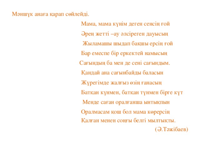 Мәншүк анаға қарап сөйлейді.  Мама, мама күнім деген сенсің ғой  Әрең жетті –ау әлсіреген дауысың  Жыламашы шыдап бақшы ерсің ғой  Бар емеспе бір еркектей намысың  Сағындың ба мен де сені сағындым.  Қандай ана сағынбайды баласын  Жүрегімде жалғыз өзің ғанасың  Батқан күнмен, батқан түнмен бірге күт  Менде саған оралғанша ынтықпын  Оралмасам қош бол мама көрерсің  Қалған менен соңғы белгі мылтықты.  (Ә.Тәжібаев)