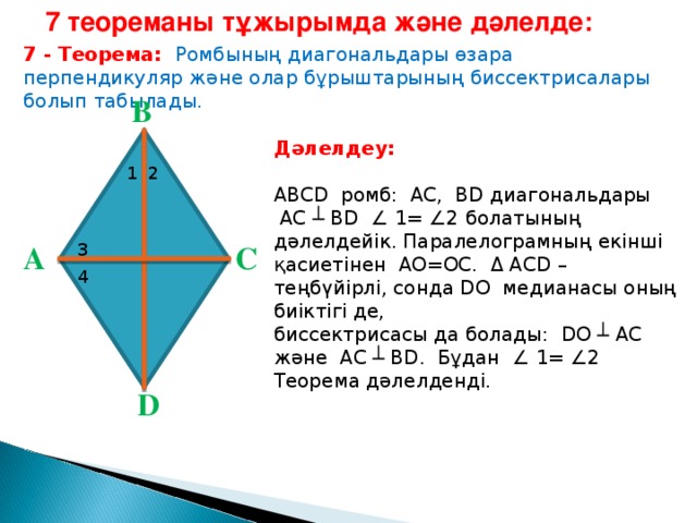 7 теореманы тұжырымда және дәлелде : 7 - Теорема: Ромбының диагональдары өзара перпендикуляр және олар бұрыштарының биссектрисалары болып табылады. В Дәлелдеу:  ABCD  ро мб: AC , BD диагональдары  AC ┴ BD  ∠ 1= ∠2 болатының дәлелдейік. Паралелограмның екінші қасиетінен AO=OC . Δ ACD – теңбүйірлі, сонда DO медианасы оның биіктігі де, биссектрисасы да болады: DO ┴ AC және AC ┴ BD . Бұдан ∠ 1= ∠2 Теорема дәлелденді. 1 2 С А 3 4 D