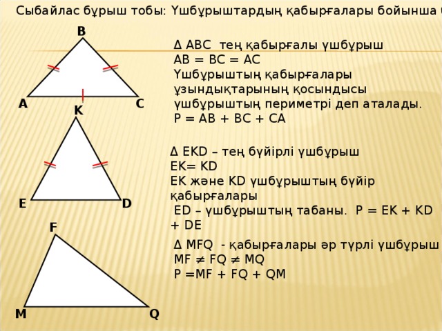 Сыбайлас бұрыш тобы: Үшбұрыштардың қабырғалары бойынша бөлінуі. B Δ ABC тең қабырғалы үшбұрыш AB = BC = AC Үшбұрыштың қабырғалары ұзындықтарының қосындысы үшбұрыштың периметрі деп аталады. P = AB + BC + CA C A K Δ EKD – тең бүйірлі үшбұрыш EK= KD EK және KD үшбұрыштың бүйір қабырғалары  ED – үшбұрыштың табаны. P = EK + KD + DE D E F Δ MFQ - қабырғалары әр түрлі үшбұрыш MF  ≠ FQ  ≠ MQ P =MF + FQ + QM Q M