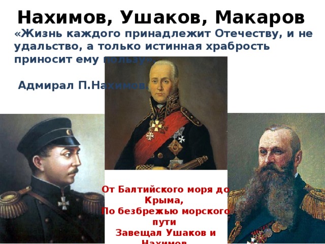 Нахимов, Ушаков, Макаров «Жизнь каждого принадлежит Отечеству, и не удальство, а только истинная храбрость приносит ему пользу».   Адмирал П.Нахимов. От Балтийского моря до Крыма, По безбрежью морского пути Завещал Ушаков и Нахимов Нам Российскую Славу нести!