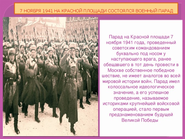 7 НОЯБРЯ 1941 НА КРАСНОЙ ПЛОЩАДИ СОСТОЯЛСЯ ВОЕННЫЙ ПАРАД Парад на Красной площади 7 ноября 1941 года, проведенный советским командованием буквально под носом у наступающего врага, ранее обещавшего в тот день провести в Москве собственное победное шествие, не имеет аналогов во всей мировой истории войн. Парад имел колоссальное идеологическое значение, а его успешное проведение, называемое историками крупнейшей войсковой операцией, стало первым предзнаменованием будущей Великой Победы .