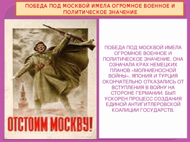 ПОБЕДА ПОД МОСКВОЙ ИМЕЛА ОГРОМНОЕ ВОЕННОЕ И ПОЛИТИЧЕСКОЕ ЗНАЧЕНИЕ ПОБЕДА ПОД МОСКВОЙ ИМЕЛА ОГРОМНОЕ ВОЕННОЕ И ПОЛИТИЧЕСКОЕ ЗНАЧЕНИЕ. ОНА ОЗНАЧАЛА КРАХ НЕМЕЦКИХ ПЛАНОВ «МОЛНИЕНОСНОЙ ВОЙНЫ». ЯПОНИЯ И ТУРЦИЯ ОКОНЧАТЕЛЬНО ОТКАЗАЛИСЬ ОТ ВСТУПЛЕНИЯ В ВОЙНУ НА СТОРОНЕ ГЕРМАНИИ. БЫЛ УСКОРЕН ПРОЦЕСС СОЗДАНИЯ ЕДИНОЙ АНТИГИТЛЕРОВСКОЙ КОАЛИЦИИ ГОСУДАРСТВ.