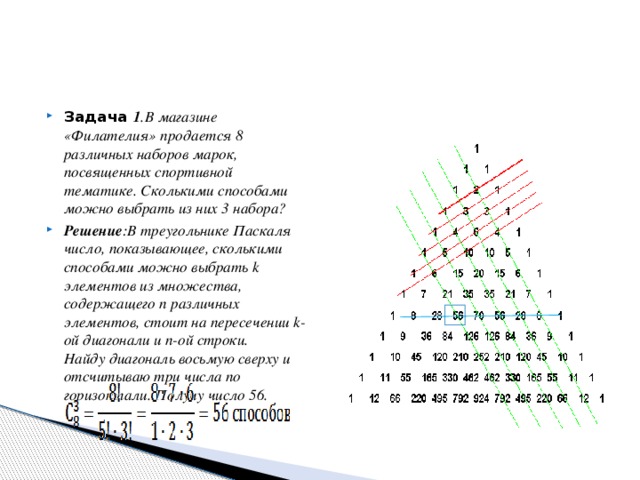 Задача 1 .В магазине «Филателия» продается 8 различных наборов марок, посвященных спортивной тематике. Сколькими способами можно выбрать из них 3 набора? Решение :В треугольнике Паскаля число, показывающее, сколькими способами можно выбрать k элементов из множества, содержащего n различных элементов, стоит на пересечении k-ой диагонали и n-ой строки.  Найду диагональ восьмую сверху и отсчитываю три числа по горизонтали. Получу число 56.