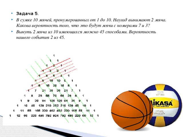 Задача 5 . В сумке 10 мячей, пронумерованных от 1 до 10. Наугад вынимают 2 мяча. Какова вероятность того, что это будут мячи с номерами 7 и 3? Вынуть 2 мяча из 10 имеющихся можно 45 способами. Вероятность нашего события 2 из 45.
