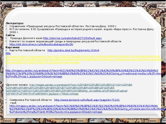 Использованные ресурсы: Литература: Справочник «Природные ресурсы Ростовской области». Ростов-на-Дону. 2003 г. М.П.Астапенко, Е.Ю.Сухаревская «Природа и история родного края», изд-во «Баро-пресс», Ростов-на-Дону. 2006 г. Сайты  Природа Донского края http://donrise.ru/water/tabid/272/Default.aspx Комитет по охране окружающей среды и природных ресурсов Ростовской области http://old.doncomeco.ru/redbook/catalogue/div26/ Картинки Карта Ростовской области http://grodno.deal.by/Reglamenty;S.html http ://images.yandex.ru/yandsearch?text=%D1%80%D0%BE%D1%81%D1%82%D0%BE%D0%B2%D1%81%D0%BA%D0%B0%D1%8F%20%D0%BE%D0%B1%D0%BB%D0%B0%D1%81%D1%82%D1%8C&img_url=taganrog-auto.ru%2Fwp-content%2Fuploads%2F2012%2F02%2Fros.gif&pos=3&rpt=simage ;  http://images.yandex.ru/yandsearch?text=%D1%80%D0%BE%D1%81%D1%82%D0%BE%D0%B2%D1%81%D0%BA%D0%B0%D1%8F%20%D0%BE%D0%B1%D0%BB%D0%B0%D1%81%D1%82%D1%8C&img_url=adinvest-media.ru%2Fcities%2Frnd%2Fmap-1.jpg&pos=54&rpt=simage ;