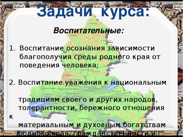 Задачи курса: Воспитательные:    Воспитание осознания зависимости благополучия среды родного края от поведения человека; 2. Воспитание уважения к национальным  традициям своего и других народов,  толерантности, бережного отношения к  материальным и духовным богатствам  родного края, гражданственности и  патриотизма.