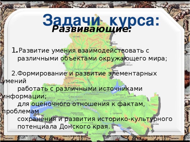 Задачи курса: Развивающие:   1 . Развитие умения взаимодействовать с  различными объектами окружающего мира; 2. Формирование и развитие элементарных умений  работать с различными источниками информации;  для оценочного отношения к фактам, проблемам  сохранения и развития историко-культурного  потенциала Донского края.  