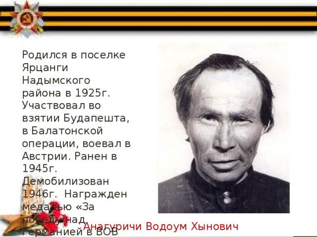 Родился в поселке Ярцанги Надымского района в 1925г. Участвовал во взятии Будапешта, в Балатонской операции, воевал в Австрии. Ранен в 1945г. Демобилизован 1946г. Награжден медалью «За победу над Германией в ВОВ 1941-1945 гг.» Анагуричи Водоум Хынович