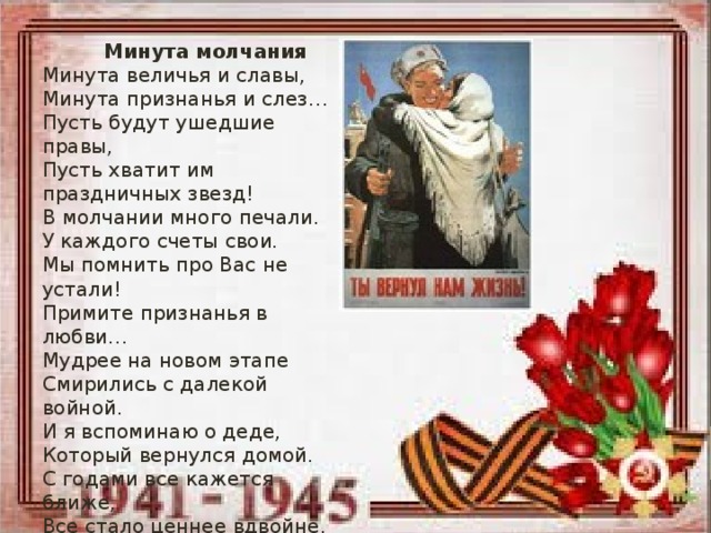 Минута молчания Минута величья и славы, Минута признанья и слез… Пусть будут ушедшие правы, Пусть хватит им праздничных звезд! В молчании много печали. У каждого счеты свои. Мы помнить про Вас не устали! Примите признанья в любви… Мудрее на новом этапе Смирились с далекой войной. И я вспоминаю о деде, Который вернулся домой. С годами все кажется ближе, Все стало ценнее вдвойне. Спасибо за то, что ты выжил На той беспощадной войне.